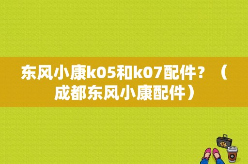 东风小康k05和k07配件？（成都东风小康配件）-图1