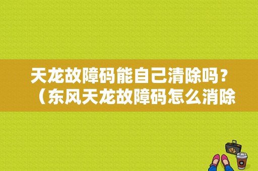 天龙故障码能自己清除吗？（东风天龙故障码怎么消除）-图1