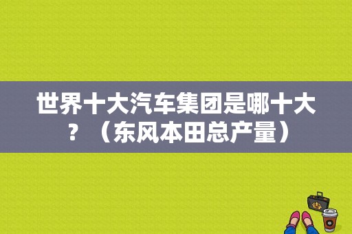 世界十大汽车集团是哪十大？（东风本田总产量）-图1
