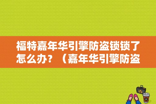 福特嘉年华引擎防盗锁锁了怎么办？（嘉年华引擎防盗锁故障）-图1