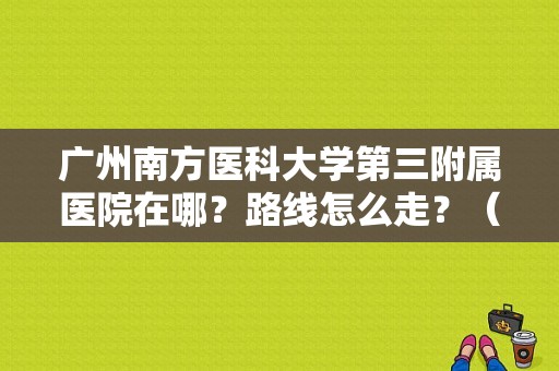 广州南方医科大学第三附属医院在哪？路线怎么走？（东风南方华景）-图1