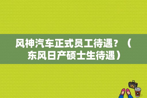风神汽车正式员工待遇？（东风日产硕士生待遇）-图1