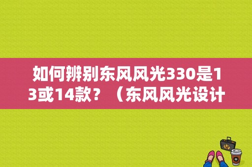 如何辨别东风风光330是13或14款？（东风风光设计师）-图1
