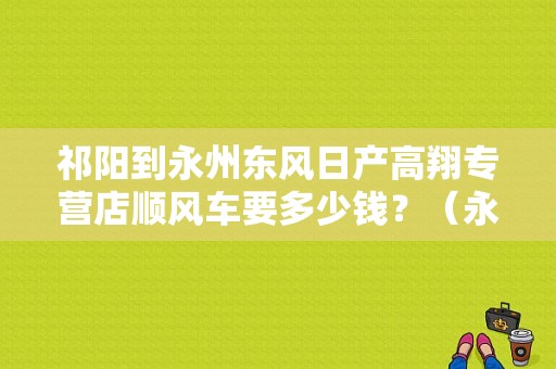 祁阳到永州东风日产高翔专营店顺风车要多少钱？（永州东风日产4s店）