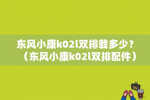 东风小康k02l双排载多少？（东风小康k02l双排配件）-图1