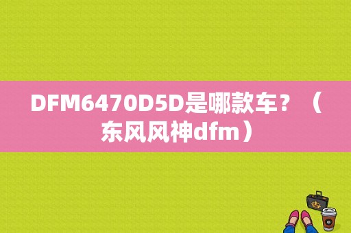 DFM6470D5D是哪款车？（东风风神dfm）-图1