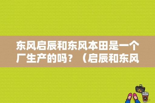 东风启辰和东风本田是一个厂生产的吗？（启辰和东风日产）-图1