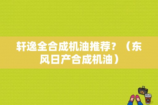 轩逸全合成机油推荐？（东风日产合成机油）-图1