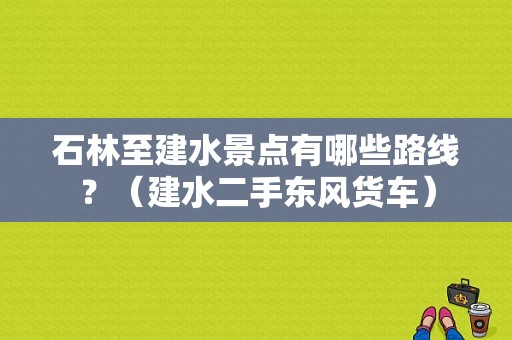石林至建水景点有哪些路线？（建水二手东风货车）-图1