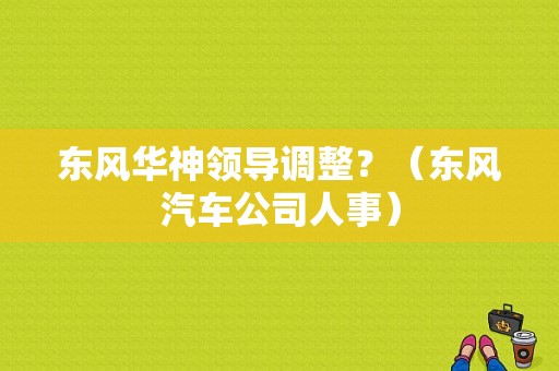 东风华神领导调整？（东风汽车公司人事）-图1