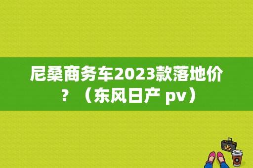 尼桑商务车2023款落地价？（东风日产 pv）-图1
