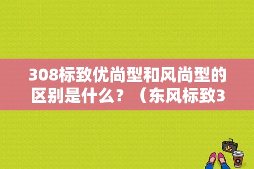 308标致优尚型和风尚型的区别是什么？（东风标致308优尚）-图1