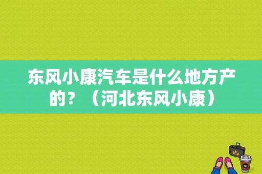 东风小康汽车是什么地方产的？（河北东风小康）-图1