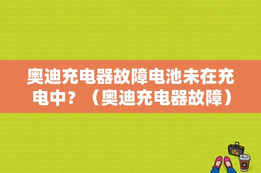 奥迪充电器故障电池未在充电中？（奥迪充电器故障）-图1