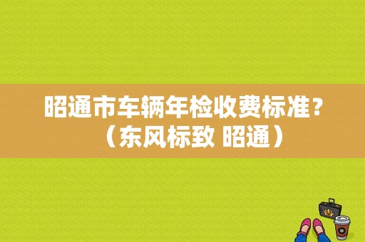 昭通市车辆年检收费标准？（东风标致 昭通）-图1