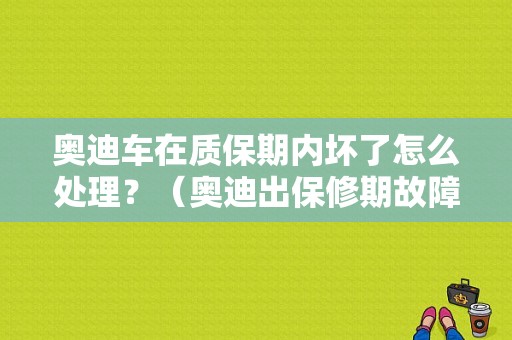 奥迪车在质保期内坏了怎么处理？（奥迪出保修期故障）