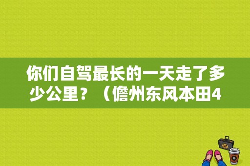 你们自驾最长的一天走了多少公里？（儋州东风本田4s）-图1