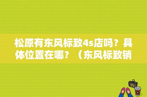 松原有东风标致4s店吗？具体位置在哪？（东风标致销售顾问图片）