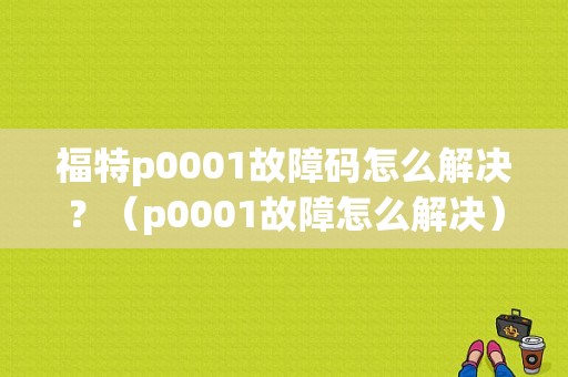 福特p0001故障码怎么解决？（p0001故障怎么解决）-图1
