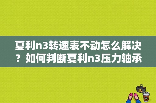 夏利n3转速表不动怎么解决？如何判断夏利n3压力轴承故障-图1