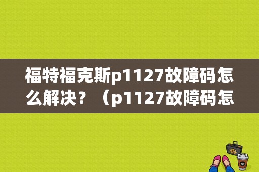 福特福克斯p1127故障码怎么解决？（p1127故障码怎么解决）-图1