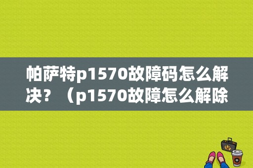 帕萨特p1570故障码怎么解决？（p1570故障怎么解除）-图1