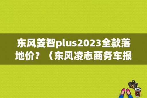 东风菱智plus2023全款落地价？（东风凌志商务车报价）-图1