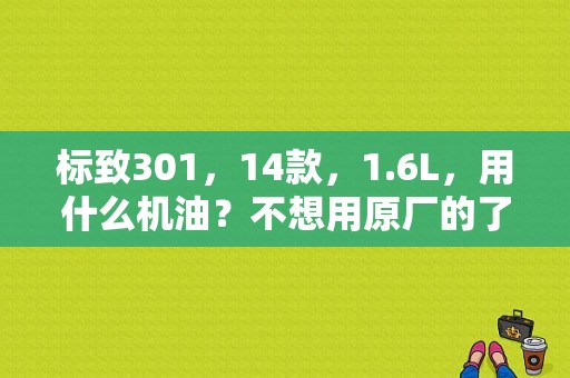 标致301，14款，1.6L，用什么机油？不想用原厂的了？（东风标致301微信群）