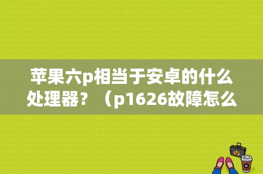 苹果六p相当于安卓的什么处理器？（p1626故障怎么解决）-图1