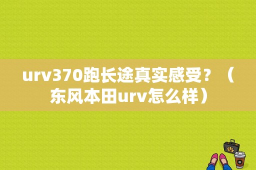 urv370跑长途真实感受？（东风本田urv怎么样）-图1
