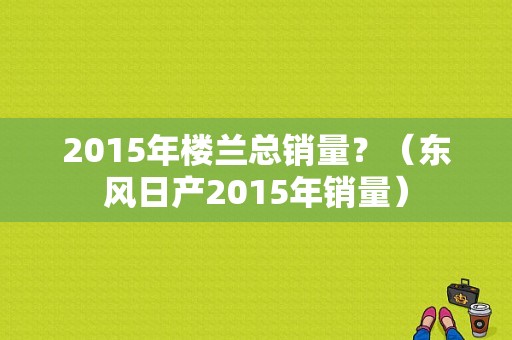 2015年楼兰总销量？（东风日产2015年销量）-图1