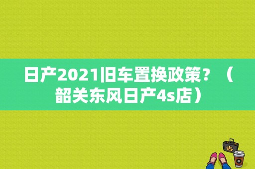 日产2021旧车置换政策？（韶关东风日产4s店）-图1