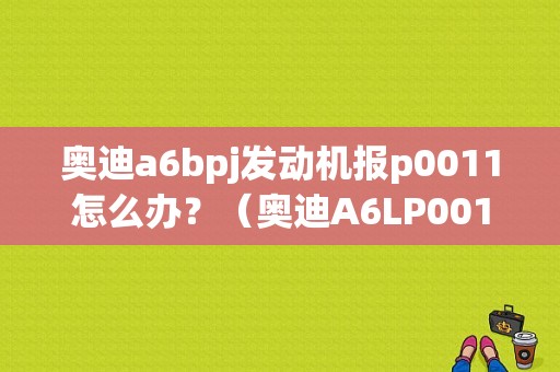 奥迪a6bpj发动机报p0011怎么办？（奥迪A6LP0011故障码）-图1