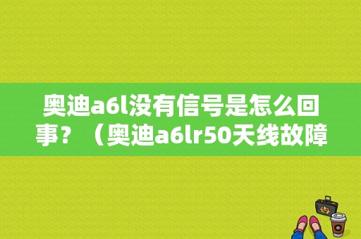 奥迪a6l没有信号是怎么回事？（奥迪a6lr50天线故障）-图1