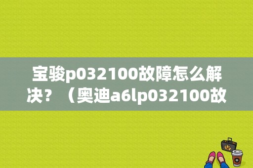 宝骏p032100故障怎么解决？（奥迪a6lp032100故障码）-图1