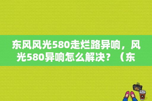 东风风光580走烂路异响，风光580异响怎么解决？（东风风光580有异响）-图1