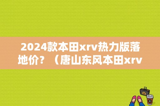 2024款本田xrv热力版落地价？（唐山东风本田xrv优惠）-图1