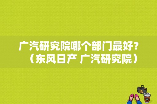 广汽研究院哪个部门最好？（东风日产 广汽研究院）-图1