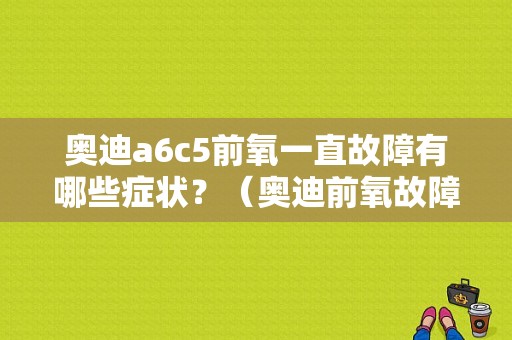奥迪a6c5前氧一直故障有哪些症状？（奥迪前氧故障）-图1