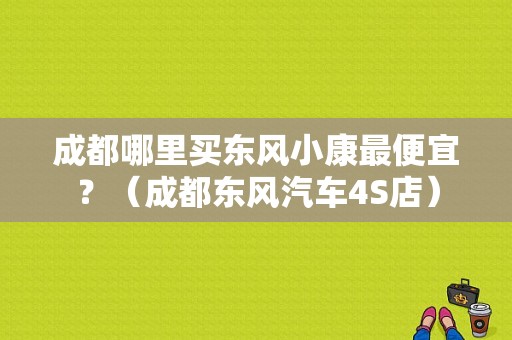 成都哪里买东风小康最便宜？（成都东风汽车4S店）-图1