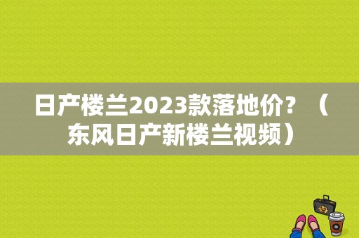 日产楼兰2023款落地价？（东风日产新楼兰视频）-图1