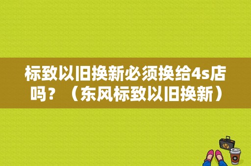 标致以旧换新必须换给4s店吗？（东风标致以旧换新）-图1