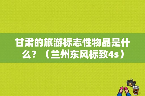 甘肃的旅游标志性物品是什么？（兰州东风标致4s）-图1
