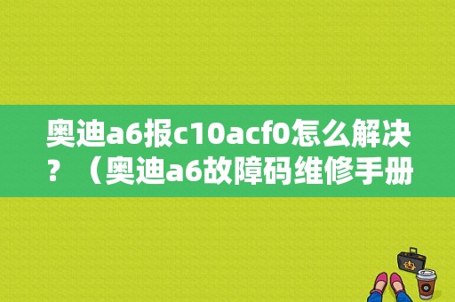 奥迪a6报c10acf0怎么解决？（奥迪a6故障码维修手册）-图1