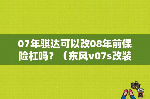 07年骐达可以改08年前保险杠吗？（东风v07s改装）-图1