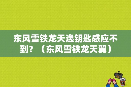东风雪铁龙天逸钥匙感应不到？（东风雪铁龙天翼）-图1