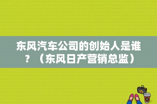 东风汽车公司的创始人是谁？（东风日产营销总监）-图1