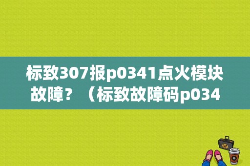标致307报p0341点火模块故障？（标致故障码p0341）-图1