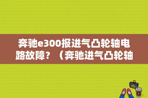奔驰e300报进气凸轮轴电路故障？（奔驰进气凸轮轴正时轮故障）-图1