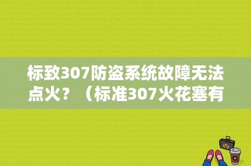 标致307防盗系统故障无法点火？（标准307火花塞有故障现象）-图1